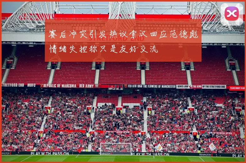 赛后冲突引发热议索汉回应范德彪情绪失控称只是友好交流