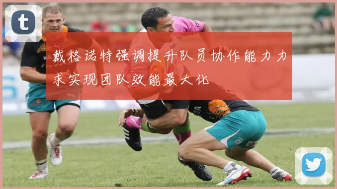 戴格诺特强调提升队员协作能力力求实现团队效能最大化