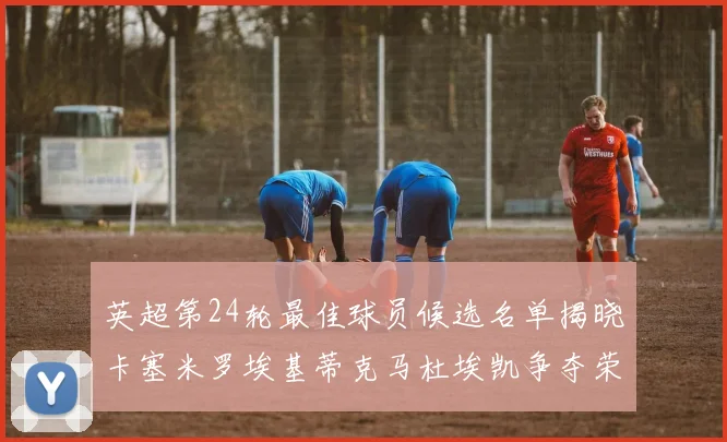 英超第24轮最佳球员候选名单揭晓卡塞米罗埃基蒂克马杜埃凯争夺荣誉