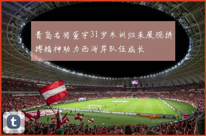 青岛名将董宇31岁冬训归来展现拼搏精神助力西海岸队伍成长