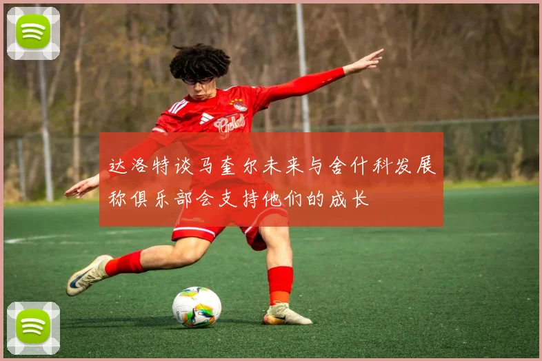 达洛特谈马奎尔未来与舍什科发展称俱乐部会支持他们的成长