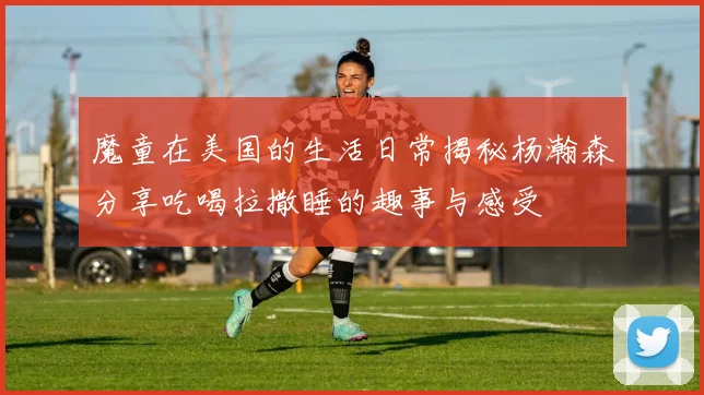 魔童在美国的生活日常揭秘杨瀚森分享吃喝拉撒睡的趣事与感受