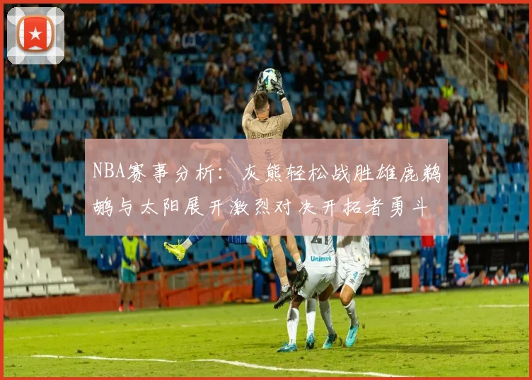 NBA赛事分析：灰熊轻松战胜雄鹿鹈鹕与太阳展开激烈对决开拓者勇斗快船不畏强敌