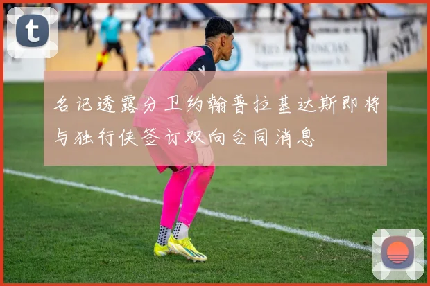 名记透露分卫约翰普拉基达斯即将与独行侠签订双向合同消息